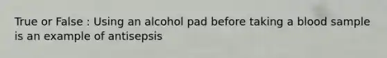 True or False : Using an alcohol pad before taking a blood sample is an example of antisepsis