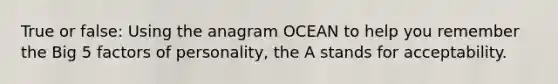 True or false: Using the anagram OCEAN to help you remember the Big 5 factors of personality, the A stands for acceptability.