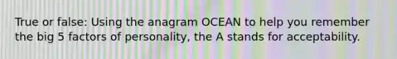 True or false: Using the anagram OCEAN to help you remember the big 5 factors of personality, the A stands for acceptability.