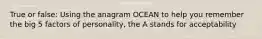 True or false: Using the anagram OCEAN to help you remember the big 5 factors of personality, the A stands for acceptability