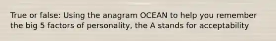 True or false: Using the anagram OCEAN to help you remember the big 5 factors of personality, the A stands for acceptability