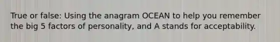 True or false: Using the anagram OCEAN to help you remember the big 5 factors of personality, and A stands for acceptability.