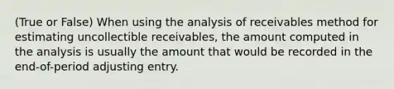 (True or False) When using the analysis of receivables method for estimating uncollectible receivables, the amount computed in the analysis is usually the amount that would be recorded in the end-of-period adjusting entry.