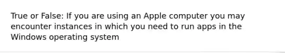 True or False: If you are using an Apple computer you may encounter instances in which you need to run apps in the Windows operating system