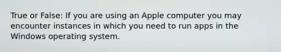 True or False: If you are using an Apple computer you may encounter instances in which you need to run apps in the Windows operating system.