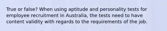 True or false? When using aptitude and personality tests for employee recruitment in Australia, the tests need to have content validity with regards to the requirements of the job.