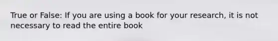 True or False: If you are using a book for your research, it is not necessary to read the entire book