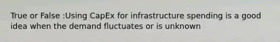 True or False :Using CapEx for infrastructure spending is a good idea when the demand fluctuates or is unknown