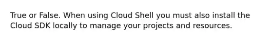 True or False. When using Cloud Shell you must also install the Cloud SDK locally to manage your projects and resources.