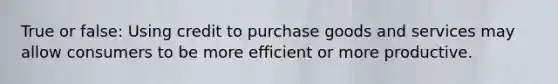 True or false: Using credit to purchase goods and services may allow consumers to be more efficient or more productive.