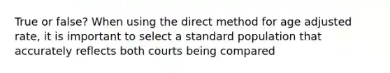 True or false? When using the direct method for age adjusted rate, it is important to select a standard population that accurately reflects both courts being compared