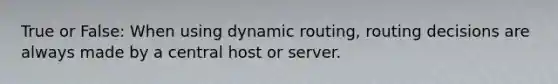 True or False: When using dynamic routing, routing decisions are always made by a central host or server.