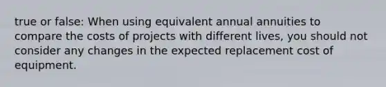 true or false: When using equivalent annual annuities to compare the costs of projects with different lives, you should not consider any changes in the expected replacement cost of equipment.