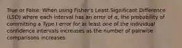 True or False: When using Fisher's Least Significant Difference (LSD) where each interval has an error of α, the probability of committing a Type I error for at least one of the individual confidence intervals increases as the number of pairwise comparisons increases.