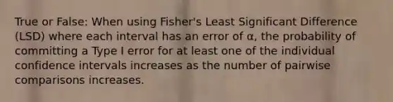 True or False: When using Fisher's Least Significant Difference (LSD) where each interval has an error of α, the probability of committing a Type I error for at least one of the individual confidence intervals increases as the number of pairwise comparisons increases.