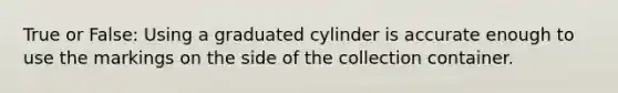 True or False: Using a graduated cylinder is accurate enough to use the markings on the side of the collection container.