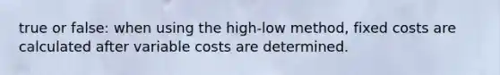 true or false: when using the high-low method, fixed costs are calculated after variable costs are determined.