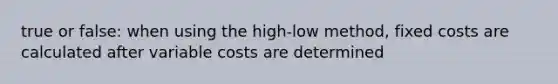 true or false: when using the high-low method, fixed costs are calculated after variable costs are determined