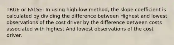 TRUE or FALSE: In using high-low method, the slope coefficient is calculated by dividing the difference between Highest and lowest observations of the cost driver by the difference between costs associated with highest And lowest observations of the cost driver.