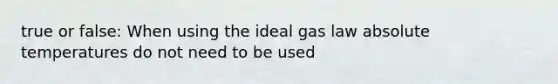 true or false: When using the ideal gas law absolute temperatures do not need to be used