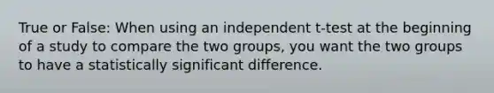 True or False: When using an independent t-test at the beginning of a study to compare the two groups, you want the two groups to have a statistically significant difference.