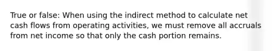 True or false: When using the indirect method to calculate net cash flows from operating activities, we must remove all accruals from net income so that only the cash portion remains.