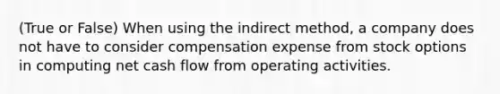 (True or False) When using the indirect method, a company does not have to consider compensation expense from stock options in computing net cash flow from operating activities.