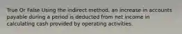 True Or False Using the indirect method, an increase in accounts payable during a period is deducted from net income in calculating cash provided by operating activities.