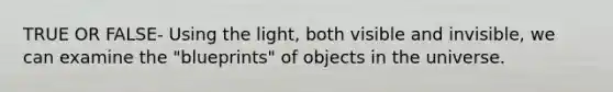 TRUE OR FALSE- Using the light, both visible and invisible, we can examine the "blueprints" of objects in the universe.