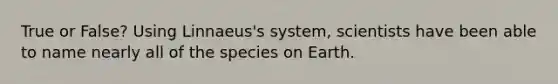 True or False? Using Linnaeus's system, scientists have been able to name nearly all of the species on Earth.