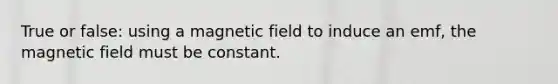 True or false: using a magnetic field to induce an emf, the magnetic field must be constant.