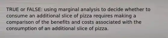 TRUE or FALSE: using marginal analysis to decide whether to consume an additional slice of pizza requires making a comparison of the benefits and costs associated with the consumption of an additional slice of pizza.