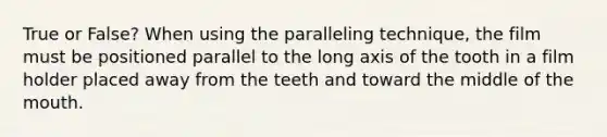 True or False? When using the paralleling technique, the film must be positioned parallel to the long axis of the tooth in a film holder placed away from the teeth and toward the middle of the mouth.