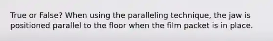 True or False? When using the paralleling technique, the jaw is positioned parallel to the floor when the film packet is in place.