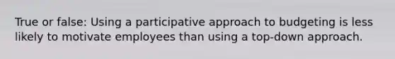 True or false: Using a participative approach to budgeting is less likely to motivate employees than using a top-down approach.