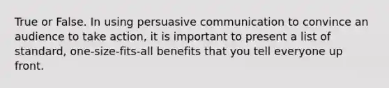 True or False. In using persuasive communication to convince an audience to take action, it is important to present a list of standard, one-size-fits-all benefits that you tell everyone up front.