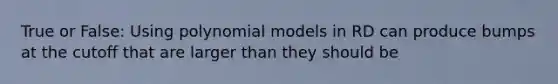 True or False: Using polynomial models in RD can produce bumps at the cutoff that are larger than they should be