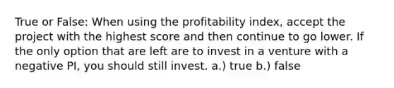 True or False: When using the profitability index, accept the project with the highest score and then continue to go lower. If the only option that are left are to invest in a venture with a negative PI, you should still invest. a.) true b.) false