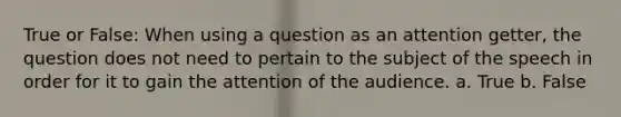 True or False: When using a question as an attention getter, the question does not need to pertain to the subject of the speech in order for it to gain the attention of the audience. a. True b. False