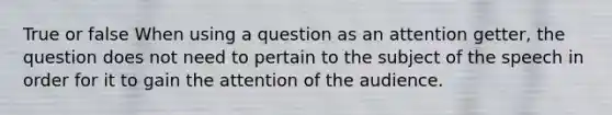 True or false When using a question as an attention getter, the question does not need to pertain to the subject of the speech in order for it to gain the attention of the audience.