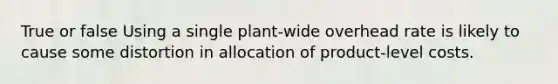 True or false Using a single plant-wide overhead rate is likely to cause some distortion in allocation of product-level costs.