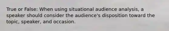 True or False: When using situational audience analysis, a speaker should consider the audience's disposition toward the topic, speaker, and occasion.