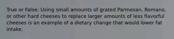 True or False: Using small amounts of grated Parmesan, Romano, or other hard cheeses to replace larger amounts of less flavorful cheeses is an example of a dietary change that would lower fat intake.