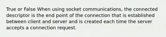 True or False When using socket communications, the connected descriptor is the end point of the connection that is established between client and server and is created each time the server accepts a connection request.