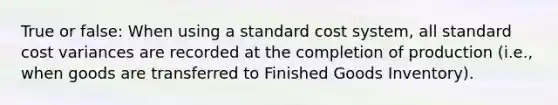 True or false: When using a standard cost system, all standard cost variances are recorded at the completion of production (i.e., when goods are transferred to Finished Goods Inventory).