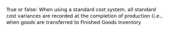 True or false: When using a standard cost system, all standard cost variances are recorded at the completion of production (i.e., when goods are transferred to Finished Goods Inventory