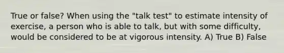 True or false? When using the "talk test" to estimate intensity of exercise, a person who is able to talk, but with some difficulty, would be considered to be at vigorous intensity. A) True B) False