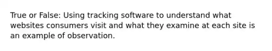 True or False: Using tracking software to understand what websites consumers visit and what they examine at each site is an example of observation.