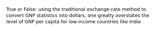 True or False: using the traditional exchange-rate method to convert GNP statistics into dollars, one greatly overstates the level of GNP per capita for low-income countries like India