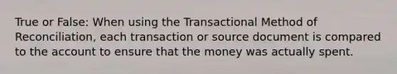 True or False: When using the Transactional Method of Reconciliation, each transaction or source document is compared to the account to ensure that the money was actually spent.